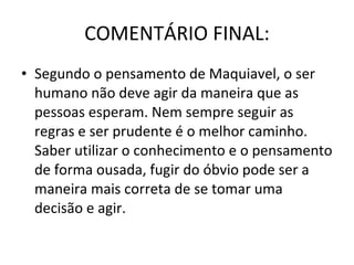 COMENTÁRIO FINAL: Segundo o pensamento de Maquiavel, o ser humano não deve agir da maneira que as pessoas esperam. Nem sempre seguir as regras e ser prudente é o melhor caminho. Saber utilizar o conhecimento e o pensamento de forma ousada, fugir do óbvio pode ser a maneira mais correta de se tomar uma decisão e agir. 
