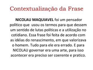 Contextualização da Frase   NICOLAU MAQUIAVEL  foi um pensador político que  usou os termos para que dessem um sentido de lutas políticas e a utilização no cotidiano. Essa frase foi feita de acordo com as idéias do renascimento, em que valorizava o homem. Tudo para ele era errado. E para NICOLAU governar era uma arte, para isso acontecer era preciso ser coerente e pratico. 