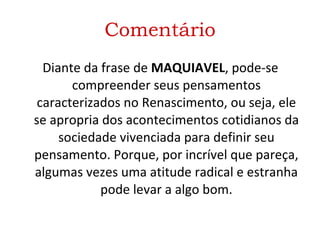 Comentário Diante da frase de  MAQUIAVEL , pode-se compreender seus pensamentos caracterizados no Renascimento, ou seja, ele se apropria dos acontecimentos cotidianos da sociedade vivenciada para definir seu pensamento. Porque, por incrível que pareça, algumas vezes uma atitude radical e estranha pode levar a algo bom. 