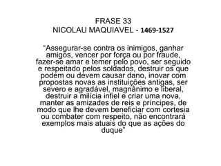 FRASE 33 NICOLAU MAQUIAVEL -  1469-1527 “ Assegurar-se contra os inimigos, ganhar amigos, vencer por força ou por fraude, fazer-se amar e temer pelo povo, ser seguido e respeitado pelos soldados, destruir os que podem ou devem causar dano, inovar com propostas novas as instituições antigas, ser severo e agradável, magnânimo e liberal, destruir a milícia infiel e criar uma nova, manter as amizades de reis e príncipes, de modo que lhe devem beneficiar com cortesia ou combater com respeito, não encontrará exemplos mais atuais do que as ações do duque” 