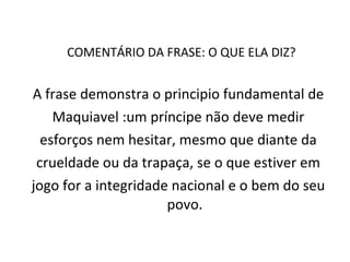 COMENTÁRIO DA FRASE: O QUE ELA DIZ?  A frase demonstra o principio fundamental de Maquiavel :um príncipe não deve medir esforços nem hesitar, mesmo que diante da crueldade ou da trapaça, se o que estiver em jogo for a integridade nacional e o bem do seu povo. 