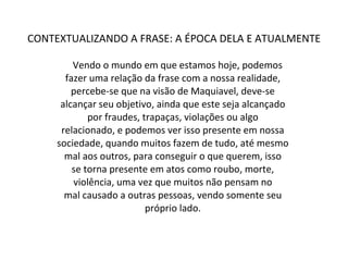 CONTEXTUALIZANDO A FRASE: A ÉPOCA DELA E ATUALMENTE Vendo o mundo em que estamos hoje, podemos  fazer uma relação da frase com a nossa realidade,  percebe-se que na visão de Maquiavel, deve-se  alcançar seu objetivo, ainda que este seja alcançado  por fraudes, trapaças, violações ou algo  relacionado, e podemos ver isso presente em nossa  sociedade, quando muitos fazem de tudo, até mesmo  mal aos outros, para conseguir o que querem, isso  se torna presente em atos como roubo, morte,  violência, uma vez que muitos não pensam no  mal causado a outras pessoas, vendo somente seu  próprio lado.  