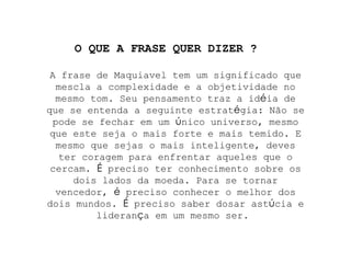A frase de Maquiavel tem um significado que mescla a complexidade e a objetividade no mesmo tom. Seu pensamento traz a id é ia de que se entenda a seguinte estrat é gia: Não se pode se fechar em um  ú nico universo, mesmo que este seja o mais forte e mais temido. E mesmo que sejas o mais inteligente, deves ter coragem para enfrentar aqueles que o cercam.  É  preciso ter conhecimento sobre os dois lados da moeda. Para se tornar vencedor,  é  preciso conhecer o melhor dos dois mundos.  É  preciso saber dosar ast ú cia e lideran ç a em um mesmo ser.  O QUE A FRASE QUER DIZER ? 