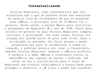 Nicolau Maquiavel, como renascentista que era, acreditava que o que se passava antes era executado de maneira fora do alinhamento em que se baseavam suas id é ias. O principal alvo do fil ó sofo foi o governo. Sendo assim, a melhor  é poca para justificar o pensamento de Maquiavel  é  o ano de 1498. Nesta data eclodia um governo na qual Nicolau Maquiavel lan ç ava criticas: O principado. Por essa razão, Nicolau foi julgado por grande parte do povo como vilão. Essa a atribui ç ão ao pensador foi feita porque o mesmo acreditava que para se estabelecer a ordem no comando, o pr í ncipe deveria ser cruel e fraudulento. Segundo Nicolau Maquiavel somente o c á lculo pol í tico, a ast ú cia e a a ç ão r á pida e fulminante contra os advers á rios são capazes de manter o pr í ncipe. Da í  então se fez a justificativa para a frase de Maquiavel que mistura inteligência e brutalidade para alcan ç ar o objetivo, e , é  claro o poder bem sucedido . Contextualizando 