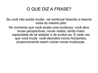 O QUE DIZ A FRASE? Se você não aceita mudar, vai continuar fazendo a mesma coisa do mesmo jeito No momento que você aceita uma mudança, você abre novas perspectivas, novas visões, tendo maior capacidade de se adaptar e de evoluir-se. E cada vez que você muda  você descobre novos horizontes, proporcionando assim outras novas mudanças. 