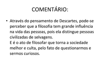 COMENTÁRIO: Através do pensamento de Descartes, pode-se perceber que a filosofia tem grande influência na vida das pessoas, pois ela distingue pessoas civilizadas de selvagens. E é o ato de filosofar que torna a sociedade melhor e culta, pelo fato de questionarmos e sermos curiosos. 