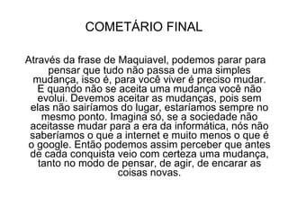COMETÁRIO FINAL Através da frase de Maquiavel, podemos parar para pensar que tudo não passa de uma simples mudança, isso é, para você viver é preciso mudar. E quando não se aceita uma mudança você não evolui. Devemos aceitar as mudanças, pois sem elas não sairíamos do lugar, estaríamos sempre no mesmo ponto. Imagina só, se a sociedade não aceitasse mudar para a era da informática, nós não saberíamos o que a internet e muito menos o que é o google. Então podemos assim perceber que antes de cada conquista veio com certeza uma mudança, tanto no modo de pensar, de agir, de encarar as coisas novas. 