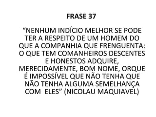FRASE 37 “ NENHUM INDÍCIO MELHOR SE PODE TER A RESPEITO DE UM HOMEM DO QUE A COMPANHIA QUE FRENGUENTA: O QUE TEM COMANHEIROS DESCENTES E HONESTOS ADQUIRE, MERECIDAMENTE, BOM NOME, ORQUE É IMPOSSÍVEL QUE NÃO TENHA QUE NÃO TENHA ALGUMA SEMELHANÇA COM  ELES” (NICOLAU MAQUIAVEL) 