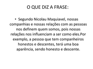 O QUE DIZ A FRASE: Segundo Nicolau Maquiavel, nossas companhias e nossas relações com as pessoas nos definem quem somos, pois nossas relações nos influenciam a ser como eles.Por exemplo, a pessoa que tem companheiros honestos e descentes, terá uma boa aparência, sendo honesto e descente. 