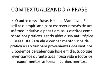 COMTEXTUALIZANDO A FRASE: O autor dessa frase, Nicolau Maquiavel, Ele utiliza o empirismo para escrever através de um método indutivo e pensa em seus escritos como conselhos práticos, sendo além disso antiutópico e realista.Para ele o conhecimento vinha da prática e são também provenientes dos sentidos. E podemos perceber que hoje em dia, tudo que vivenciamos durante toda nossa vida e todos os experimentos,se tornam conhecimentos. 