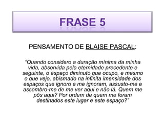 PENSAMENTO DE  BLAISE PASCAL : “ Quando considero a duração mínima da minha vida, absorvida pela eternidade precedente e seguinte, o espaço diminuto que ocupo, e mesmo o que vejo, abismado na infinita imensidade dos espaços que ignoro e me ignoram, assusto-me e assombro-me de me ver aqui e não lá. Quem me pôs aqui? Por ordem de quem me foram destinados este lugar e este espaço?” 