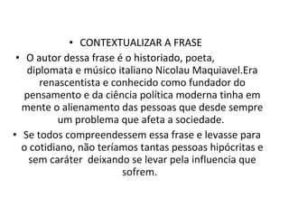 CONTEXTUALIZAR A FRASE  O autor dessa frase é o historiado , poeta,  diplomata e músico italiano Nicolau Maquiavel.Era renascentista e conhecido como fundador do pensamento e da ciência política moderna tinha em mente o alienamento das pessoas que desde sempre um problema que afeta a sociedade.  Se todos compreendessem essa frase e levasse para o cotidiano, não teríamos tantas pessoas hipócritas e sem caráter  deixando se levar pela influencia que sofrem.  