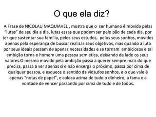 O que ela diz?  A Frase de NICOLAU MAQUIAVEL , mostra que o  ser humano é movido pelas “lutas” de seu dia a dia, lutas essas que podem ser pelo pão de cada dia, por ter que sustentar sua família, pelos seus estudos,  pelos seus sonhos, movidos apenas pela esperança de buscar realizar seus objetivos, mas quando a luta por seus ideais passam de apenas necessidades e se tornam  ambiciosos e tal ambição torna o homem uma pessoa sem ética, deixando de lado os seus  valores.O mesmo movido pela ambição passa a querer sempre mais do que precisa, passa a ver apenas si e não enxerga o próximo, passa por cima de qualquer pessoa, e esquece o sentido da vida,dos sonhos, e o que vale é apenas “notas de papel”, e coloca acima de tudo o dinheiro, a fama e a vontade de vencer passando por cima de tudo e de todos. 