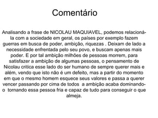 Comentário Analisando a frase de NICOLAU MAQUIAVEL, podemos relacioná-la com a sociedade em geral, os países por exemplo fazem guerras em busca de poder, ambição, riquezas . Deixam de lado a necessidade enfrentada pelo seu povo, e buscam apenas mais poder. E por tal ambição milhões de pessoas morrem, para satisfazer a ambição de algumas pessoas, o pensamento de Nicolau critica esse lado do ser humano de sempre querer mais e além, vendo que isto não é um defeito, mas a partir do momento em que o mesmo homem esquece seus valores e passa a querer vencer passando por cima de todos  a ambição acaba dominando-o  tornando essa pessoa fria e capaz de tudo para conseguir o que almeja. 