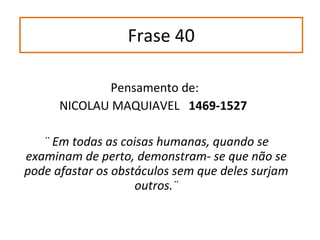 Frase 40 Pensamento de:  NICOLAU MAQUIAVEL  1469-1527  ¨ Em todas as coisas humanas, quando se examinam de perto, demonstram- se que não se pode afastar os obstáculos sem que deles surjam outros.¨ 