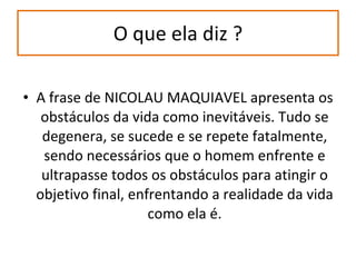 O que ela diz ? A frase de NICOLAU MAQUIAVEL apresenta os obstáculos da vida como inevitáveis. Tudo se degenera, se sucede e se repete fatalmente, sendo necessários que o homem enfrente e ultrapasse todos os obstáculos para atingir o objetivo final, enfrentando a realidade da vida como ela é. 