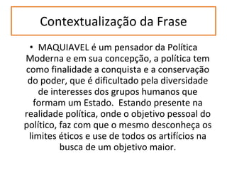 Contextualização da Frase MAQUIAVEL é um pensador da Política Moderna e em sua concepção, a política tem como finalidade a conquista e a conservação do poder, que é dificultado pela diversidade de interesses dos grupos humanos que formam um Estado.  Estando presente na realidade política, onde o objetivo pessoal do político, faz com que o mesmo desconheça os limites éticos e use de todos os artifícios na busca de um objetivo maior. 