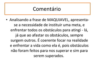Comentário  Analisando a frase de MAQUIAVEL, apresenta-se a necessidade de instituir uma meta, e enfrentar todos os obstáculos para atingi - lá, já que ao afastar os obstáculos, sempre surgem outros. É coerente focar na realidade e enfrentar a vida como ela é, pois obstáculos não foram feitos para nos superar e sim para serem superados.  