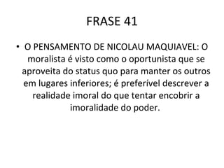 FRASE 41 O PENSAMENTO DE NICOLAU MAQUIAVEL: O moralista é visto como o oportunista que se aproveita do status quo para manter os outros em lugares inferiores; é preferível descrever a realidade imoral do que tentar encobrir a imoralidade do poder.  