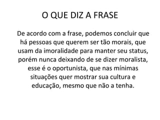 O QUE DIZ A FRASE De acordo com a frase, podemos concluir que há pessoas que querem ser tão morais, que usam da imoralidade para manter seu status, porém nunca deixando de se dizer moralista, esse é o oportunista, que nas mínimas situações quer mostrar sua cultura e educação, mesmo que não a tenha. 