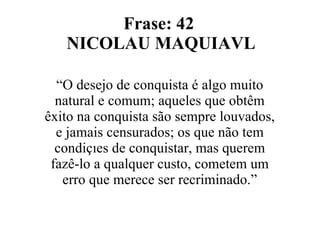 Frase: 42  NICOLAU MAQUIAVL “ O desejo de conquista é algo muito natural e comum; aqueles que obtêm êxito na conquista são sempre louvados, e jamais censurados; os que não tem condições de conquistar, mas querem fazê-lo a qualquer custo, cometem um erro que merece ser recriminado.” 