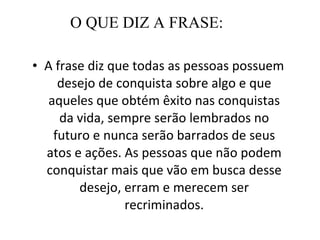 O QUE DIZ A FRASE: A frase diz que todas as pessoas possuem desejo de conquista sobre algo e que aqueles que obtém êxito nas conquistas da vida, sempre serão lembrados no futuro e nunca serão barrados de seus atos e ações. As pessoas que não podem conquistar mais que vão em busca desse desejo, erram e merecem ser recriminados. 