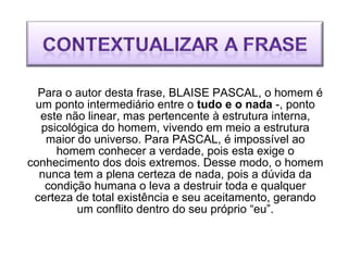 Para o autor desta frase, BLAISE PASCAL, o homem é um ponto intermediário entre o  tudo e o nada  -, ponto este não linear, mas pertencente à estrutura interna, psicológica do homem, vivendo em meio a estrutura maior do universo. Para PASCAL, é impossível ao homem conhecer a verdade, pois esta exige o conhecimento dos dois extremos. Desse modo, o homem nunca tem a plena certeza de nada, pois a dúvida da condição humana o leva a destruir toda e qualquer certeza de total existência e seu aceitamento, gerando um conflito dentro do seu próprio “eu”. 