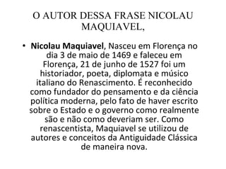 O AUTOR DESSA FRASE NICOLAU MAQUIAVEL, Nicolau Maquiavel , Nasceu em Florença no dia 3 de maio de 1469 e faleceu em Florença, 21 de junho de 1527 foi um historiador, poeta, diplomata e músico italiano do Renascimento. É reconhecido como fundador do pensamento e da ciência política moderna, pelo fato de haver escrito sobre o Estado e o governo como realmente são e não como deveriam ser. Como renascentista, Maquiavel se utilizou de autores e conceitos da Antiguidade Clássica de maneira nova. 