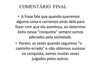 COMENTÁRIO  FINAL A frase fala que quando queremos alguma coisa e corremos atrás dela para fazer com que ela aconteça, ao obtermos êxito nessa “conquista” sempre somos adorados pela sociedade. Porém, as vezes quando seguimos “o caminho errado” e não obtemos sucesso na conquista, somos muitas vezes julgados pelos outros. 