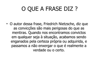 O QUE A FRASE DIZ ? O autor dessa frase, Friedrich Nietzsche, diz que as convicções são mais perigosas do que as mentiras. Quando nos encontramos convictos em qualquer seja à situação, acabamos sendo enganados pela certeza própria ou adquirida, e passamos a não enxergar o que é realmente a verdade ou o certo. 