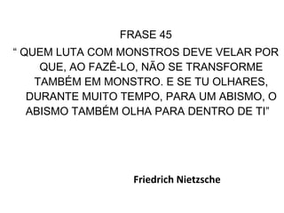 FRASE 45 “  QUEM LUTA COM MONSTROS DEVE VELAR POR QUE, AO FAZÊ-LO, NÃO SE TRANSFORME TAMBÉM EM MONSTRO. E SE TU OLHARES, DURANTE MUITO TEMPO, PARA UM ABISMO, O ABISMO TAMBÉM OLHA PARA DENTRO DE TI”   Friedrich Nietzsche  