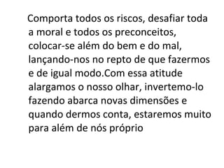 Comporta todos os riscos, desafiar toda a moral e todos os preconceitos, colocar-se além do bem e do mal, lançando-nos no repto de que fazermos e de igual modo.Com essa atitude alargamos o nosso olhar, invertemo-lo fazendo abarca novas dimensões e quando dermos conta, estaremos muito para além de nós próprio 