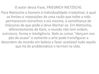O autor dessa frase, FRIEDRICH NIETZSCHE. Para Nietzsche o homem é individualidade irredutível, à qual os limites e imposições de uma razão que tolhe a vida permanecem estranhos a ela mesma, à semelhança de máscaras de que pode e deve libertar-se. Em Nietzsche, diferentemente de Kant, o mundo não tem ordem, estrutura, forma e inteligência. Nele as coisas "dançam nos pés do acaso" e somente a arte pode transfigurar a desordem do mundo em beleza e fazer aceitável tudo aquilo que há de problemático e terrível na vida.  