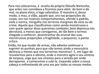 Para nos colocarmos, à  revelia do próprio filósofo Nietzsche, que antes nos convidava a ficarmos para além  do bem e do mal, no plano ético, e logo valorativo. O monstro é, desse modo, o mau, o vilão, aquele que, ora nas proporções do corpo, ora nas nuances comportamentais, ofende o padrão, viola a norma, mergulha nos terrenos marginais do vício ou do crime. Aquele que classificamos como sendo monstruoso e com quem apesar disso queremos combater, bem depressa nos derrotará, a menos que consigamos, de tão bem o termos chegado a conhecer, desentranhar do arsenal das suas monstruosas proporções a fragilidade, a pequenez, o ponto crítico.  Então, há que mudar de armas, não adianta continuar a esgrimir os punhais para que não temos ainda a necessária destreza a menos que nos tornemos monstros!  E, em lugar de resvalarmos para o abismo, onde o monstro agita o seu veneno de torpeza, urge que nos viremos para a vereda por onde derrapamos  e comecemos a subi-la, trepando sobre a nossa cabeça e enfrentando de uma vez por todas os nossos medos.    