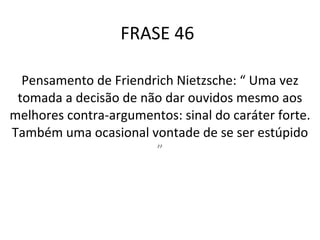 FRASE 46 Pensamento de Friendrich Nietzsche: “ Uma vez tomada a decisão de não dar ouvidos mesmo aos melhores contra-argumentos: sinal do caráter forte. Também uma ocasional vontade de se ser estúpido  ” 