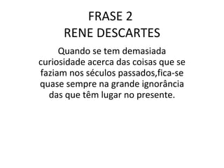 FRASE 2  RENE DESCARTES Quando se tem demasiada curiosidade acerca das coisas que se faziam nos séculos passados,fica-se quase sempre na grande ignorância das que têm lugar no presente. 