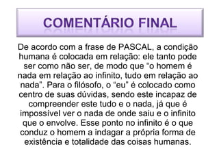 De acordo com a frase de PASCAL, a condição humana é colocada em relação: ele tanto pode ser como não ser, de modo que “o homem é nada em relação ao infinito, tudo em relação ao nada”. Para o filósofo, o “eu” é colocado como centro de suas dúvidas, sendo este incapaz de compreender este tudo e o nada, já que é impossível ver o nada de onde saiu e o infinito que o envolve. Esse ponto no infinito é o que conduz o homem a indagar a própria forma de existência e totalidade das coisas humanas. 