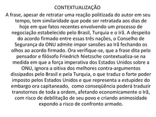 CONTEXTUALIZAÇÃO  A frase, apesar de retratar uma reação politizada do autor em seu tempo, tem similaridade que pode ser retratada aos dias de hoje em que fatos recentes envolvendo um processo de negociação estabelecido pelo Brasil, Turquia e o Irã. A despeito do acordo firmado entre essas três nações, o Conselho de Segurança da ONU admite impor sansões ao Irã fechando os olhos ao acordo firmado. Ora verifique-se, que a frase dita pelo pensador e filósofo Friedrich Nietzsche   contextualiza-se na medida em que a força imperativa dos Estados Unidos sobre a ONU, ignora a oitiva dos melhores contra-argumentos dissipados pelo Brasil e pela Turquia, o que traduz o forte poder imposto pelos Estados Unidos e que representa a estupidez do embargo ora capitaneado,  como conseqüência poderá traduzir transtornos de toda a ordem, afetando economicamente o Irã, com risco de debilitação de seu povo e criando animosidade expondo a risco de confronto armado. 
