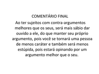 COMENTÁRIO FINAL  Ao ter sujeitos com contra-argumentos melhores que os seus, será mais sábio dar ouvido a ele, do que manter seu próprio argumento, pois você se tornará uma pessoa de menos caráter e também será menos estúpida, pois estará opinando por um argumento melhor que o seu.  