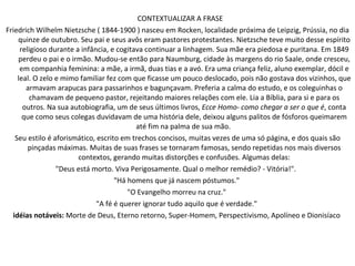 CONTEXTUALIZAR A FRASE  Friedrich Wilhelm Nietzsche ( 1844-1900 ) nasceu em Rocken, localidade próxima de Leipzig, Prússia, no dia quinze de outubro. Seu pai e seus avôs eram pastores protestantes. Nietzsche teve muito desse espírito religioso durante a infância, e cogitava continuar a linhagem. Sua mãe era piedosa e puritana. Em 1849 perdeu o pai e o irmão. Mudou-se então para Naumburg, cidade às margens do rio Saale, onde cresceu, em companhia feminina: a mãe, a irmã, duas tias e a avó. Era uma criança feliz, aluno exemplar, dócil e leal. O zelo e mimo familiar fez com que ficasse um pouco deslocado, pois não gostava dos vizinhos, que armavam arapucas para passarinhos e bagunçavam. Preferia a calma do estudo, e os coleguinhas o chamavam de pequeno pastor, rejeitando maiores relações com ele. Lia a Bíblia, para si e para os outros. Na sua autobiografia, um de seus últimos livros,  Ecce Homo- como chegar a ser o que é , conta que como seus colegas duvidavam de uma história dele, deixou alguns palitos de fósforos queimarem até fim na palma de sua mão.  Seu estilo é aforismático, escrito em trechos concisos, muitas vezes de uma só página, e dos quais são pinçadas máximas. Muitas de suas frases se tornaram famosas, sendo repetidas nos mais diversos contextos, gerando muitas distorções e confusões. Algumas delas: "Deus está morto. Viva Perigosamente. Qual o melhor remédio? - Vitória!".  "Há homens que já nascem póstumos."  "O Evangelho morreu na cruz."  "A fé é querer ignorar tudo aquilo que é verdade."  idéias notáveis:  Morte de Deus, Eterno retorno, Super-Homem, Perspectivismo, Apolíneo e Dionisíaco  