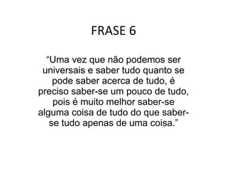 FRASE 6 “ Uma vez que não podemos ser universais e saber tudo quanto se pode saber acerca de tudo, é preciso saber-se um pouco de tudo, pois é muito melhor saber-se alguma coisa de tudo do que saber-se tudo apenas de uma coisa.” 