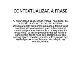 CONTEXTUALIZAR A FRASE O autor dessa frase, Blaise Pascal, nos dirige, de um certo ponto, ao dia em que vivemos. Devido a tantos problemas causados, tantos fatos acontecendo, é necessário que tenhamos uma mente sempre aberta e ampla a tudo que está a nossa volta, para sempre podermos ter noção e  consciência ou do risco que corremos, ou das nossas ações, escolhas e entre outras coisas que estão ligadas ao ser humano em relação ao mundo, a vida. 