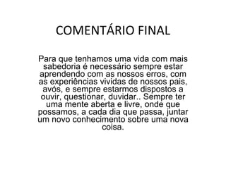 COMENTÁRIO FINAL Para que tenhamos uma vida com mais sabedoria é necessário sempre estar aprendendo com as nossos erros, com as experiências vividas de nossos pais, avós, e sempre estarmos dispostos a ouvir, questionar, duvidar.. Sempre ter uma mente aberta e livre, onde que possamos, a cada dia que passa, juntar um novo conhecimento sobre uma nova coisa. 