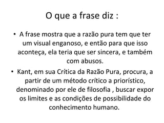 O que a frase diz : A frase mostra que a razão pura tem que ter um visual enganoso, e então para que isso aconteça, ela teria que ser sincera, e também com abusos. Kant, em sua Crítica da Razão Pura, procura, a partir de um método crítico a priorístico, denominado por ele de filosofia , buscar expor os limites e as condições de possibilidade do conhecimento humano.  