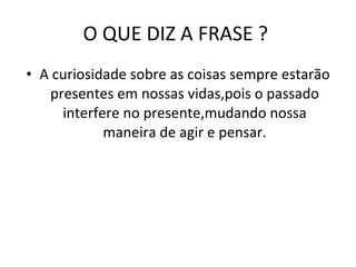 O QUE DIZ A FRASE ?  A curiosidade sobre as coisas sempre estarão presentes em nossas vidas,pois o passado interfere no presente,mudando nossa maneira de agir e pensar. 