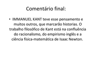 Comentário final: IMMANUEL KANT teve esse pensamento e muitos outros, que marcarão historias. O trabalho filosófico de Kant está na confluência do racionalismo, do empirismo inglês e a ciência física-matemática de Isaac Newton.  