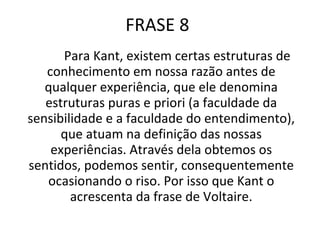 FRASE 8 Para Kant, existem certas estruturas de conhecimento em nossa razão antes de qualquer experiência, que ele denomina estruturas puras e priori (a faculdade da sensibilidade e a faculdade do entendimento), que atuam na definição das nossas experiências. Através dela obtemos os sentidos, podemos sentir, consequentemente ocasionando o riso. Por isso que Kant o acrescenta da frase de Voltaire. 