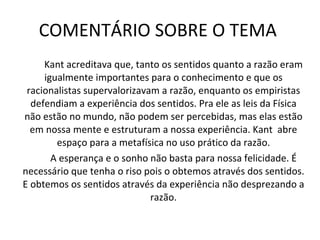 COMENTÁRIO SOBRE O TEMA  Kant acreditava que, tanto os sentidos quanto a razão eram igualmente importantes para o conhecimento e que os racionalistas supervalorizavam a razão, enquanto os empiristas defendiam a experiência dos sentidos. Pra ele as leis da Física não estão no mundo, não podem ser percebidas, mas elas estão em nossa mente e estruturam a nossa experiência. Kant  abre espaço para a metafísica no uso prático da razão. A esperança e o sonho não basta para nossa felicidade. É necessário que tenha o riso pois o obtemos através dos sentidos. E obtemos os sentidos através da experiência não desprezando a razão. 