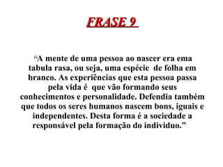 FRASE 9  “ A mente de uma pessoa ao nascer era ema tabula rasa, ou seja, uma espécie  de folha em branco. As experiências que esta pessoa passa pela vida é  que vão formando seus conhecimentos e personalidade. Defendia também que todos os seres humanos nascem bons, iguais e independentes. Desta forma é a sociedade a responsável pela formação do individuo.”  