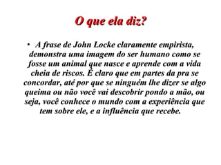 O que ela diz? A frase de John Locke claramente empirista, demonstra uma imagem do ser humano como se fosse um animal que nasce e aprende com a vida cheia de riscos. É claro que em partes da pra se concordar, até por que se ninguém lhe dizer se algo queima ou não você vai descobrir pondo a mão, ou seja, você conhece o mundo com a experiência que tem sobre ele, e a influência que recebe.  